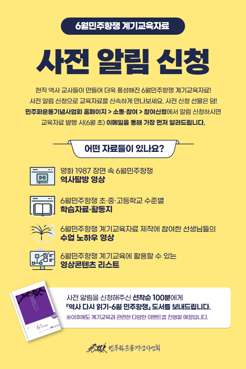 6월민주항쟁 계기교육자료 사전 알림 신청 안내 웹포스터-현직 역사 교사들이 만들어 더욱 풍성해진 6월민주항쟁 계기교육자료! 사전 알림 신청으로 교육자료를 신속하게 만나보세요. 사전 신청 선물은 덤! 민주화운동기념사업회 홈페이지 > 소통·참여 > 참여신청에서 알림 신청하시면 교육자료 발행 시(6월 초) 이메일을 통해 가장 먼저 알려드립니다.

어떤 자료들이 있나요?
- 영화 1987 장면 속 6월민주항쟁 역사탐방 영상
- 6월민주항쟁 초·중·고등학교 수준별 학습자료·활동지
- 6월민주항쟁 계기교육자료 제작에 참여한 선생님들의 수업 노하우 영상
- 6월민주항쟁 계기교육에 활용할 수 있는 영상콘텐츠 리스트

사전 알림을 신청해주신 선착순 100분에게 『역사 다시 읽기-6월 민주항쟁』 도서를 보내드립니다.
※이후에도 계기교육과 관련한 다양한 이벤트를 진행할 예정입니다.