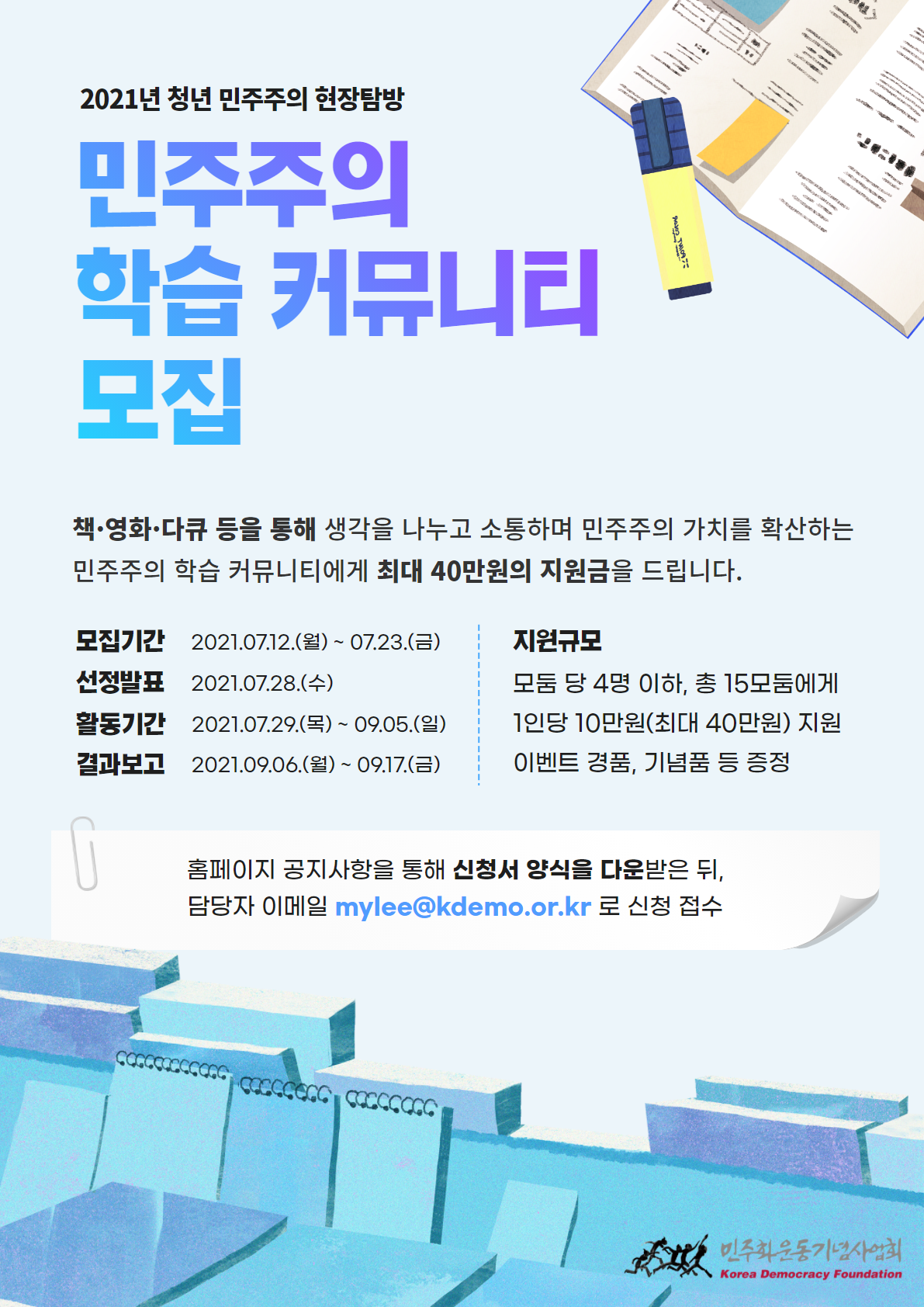 2021년 청년 민주주의 현장탐방 민주주의 학습 커뮤니티 모집
책.영화.다큐등을 통해 생각을 나누고 소통하며 민주주의 가치를 확산하는 민주주의 학습 커뮤니티에게 최대 40만원의 지원금을 드립니다.
모집기간:2021.07.12.(월)-07.23.(금) 선정발표:2021.07.28.(수) 활동기간:2021.07.29.(목)-09.05.(일) 결과보고:2021.09.06.(월)-09.17.(금) 지원규모:모둠당 4명 이하, 총 15모둠에게 1인당 10만원(최대 40만원) 지원. 이벤트경품, 기념품 등 증정
홈페이지 공지사항을 통해 신청서 양식을 다운받은 뒤 담당자 이메일 mylee@kdemo.or.kr 로 신청 접수 /민주화운동기념사업회