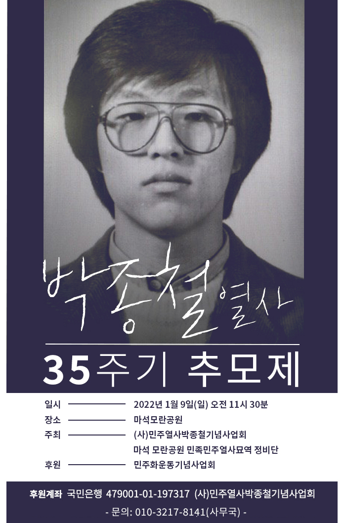 박종철 열사 35주기 추모제
일시: 2022.01.09.(일) 오전 11시 30분
장소: 마석모란공원
주최: (사)민주열사박종철기념사업회, 마석 모란공원 민족민주열사묘역 정비단
후원: 민주화운동기념사업회
후원계좌: 국민은행 479001-01-197317 (사)민주열사박종철기념사업회 - 문의: 010-3217-8141(사무국) -