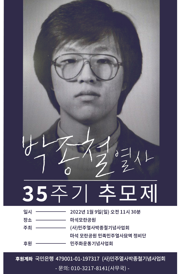 박종철 열사 35주기 추모제

일시: 2022.01.09.(일) 오전 11시 30분
장소: 마석모란공원
주최: (사)민주열사박종철기념사업회, 마석 모란공원 민족민주열사묘역 정비단
후원: 민주화운동기념사업회 

후원계좌: 국민은행 479001-01-197317 (사)민주열사박종철기념사업회 - 문의: 010-3217-8141(사무국) -
