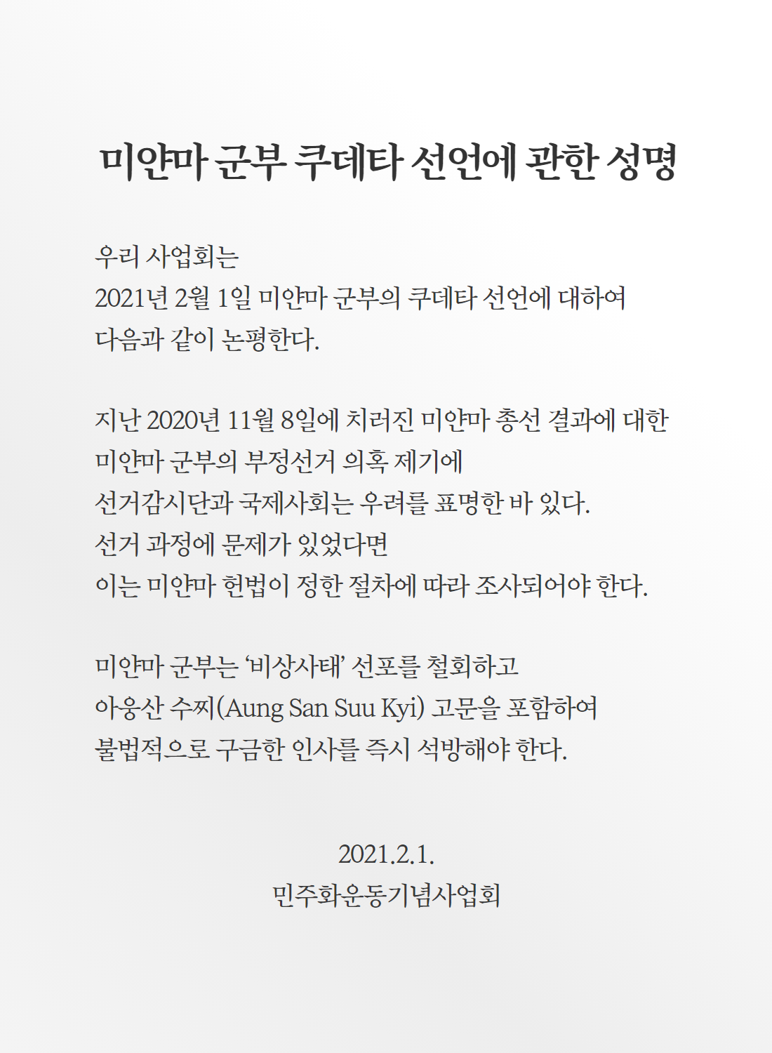 미얀바 군부 쿠데타 선언에 관한 성명-우리 사업회는 2021년 2월 1일 미얀마 군부의 쿠데타 선언에 대하여 다음과 같이 논평한다. 지난 2020년 11월 8일에 치러진 미얀마 총선 결과에 대한 미얀마 군부의 부정선거 의혹 제기에 선거감시단과 국제사회는 우려를 표명한 바 있다. 선거 과정에 문제가 있었다면 이는 미얀마 헌법이 정한 절차에 따라 조사되어야 한다. 미얀마 군부는 ‘비상사태’ 선포를 철회하고 아웅산 수찌(Aung San Suu Kyi) 고문을 포함하여 불법적으로 구금한 인사를 즉시 석방해야 한다.