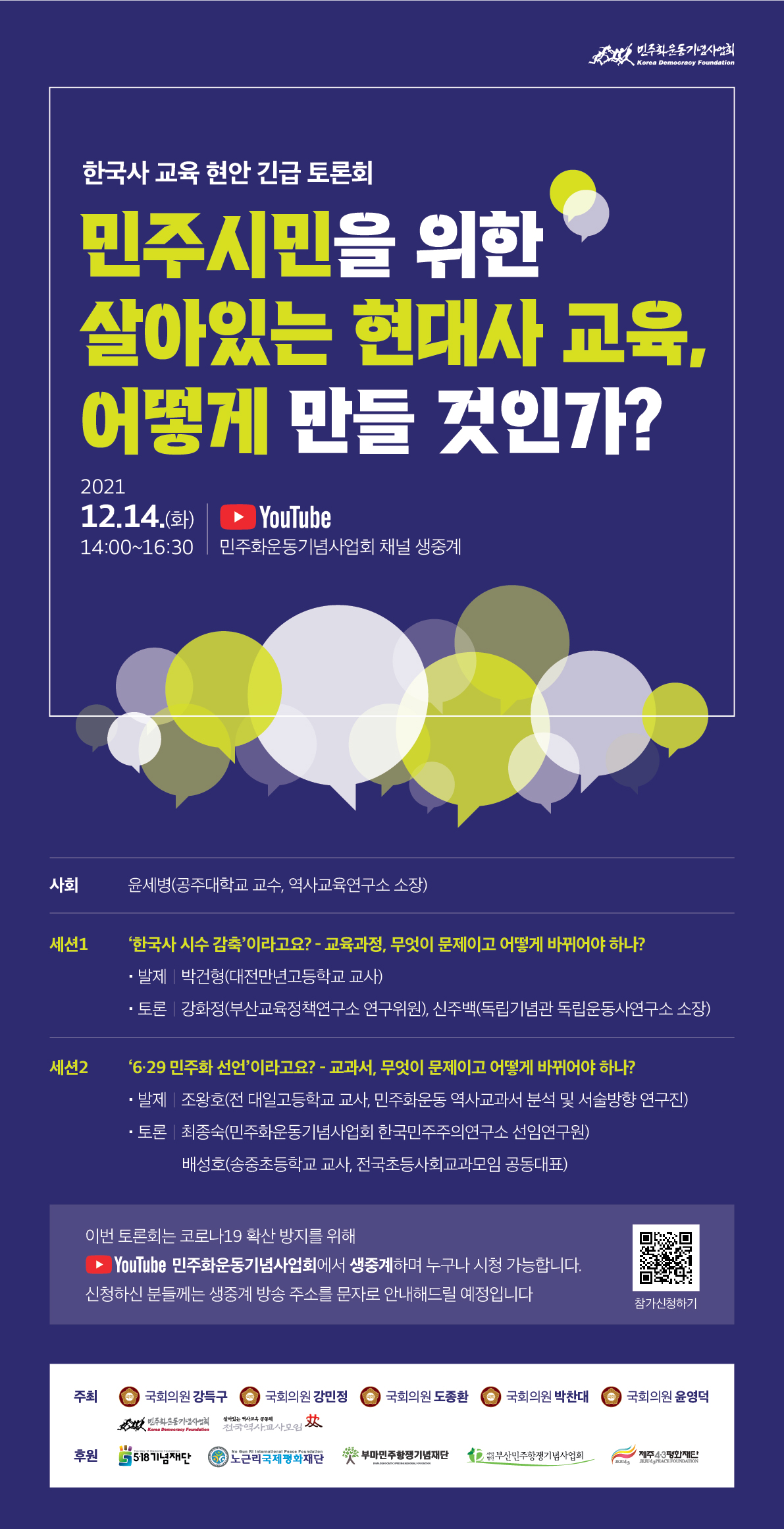 이번 토론회는 코로나19 감염예방을 위해 현장 참석이 제한됩니다. Youtube 민주화운동기념사업회 채널에서 라이브로 시청하실 수 있습니다. 신청하신 분들께는 행사 전 생중계 방송 링크를 문자메시지를 통해 안내드릴 예정이며, 사전에 신청하지 않은 분들도 유튜브를 통해 시청하실 수 있습니다.
																																																				 
[세션1] ‘한국사 시수 감축’이라고요? - 교육과정, 무엇이 문제이고 어떻게 바뀌어야 하나?
- 사회: 윤세병(공주대학교 교수, 역사교육연구소 소장)
- 발제: 박건형(대전만년고등학교 교사)
- 토론: 강화정(부산교육정책연구소 연구위원), 신주백(독립기념관 독립운동사연구소 소장)

[세션2] ‘6․29 민주화 선언’이라고요? - 교과서, 무엇이 문제이고 어떻게 바뀌어야 하나?
- 사회: 윤세병(공주대학교 교수, 역사교육연구소 소장)
- 발제: 조왕호(‘역사교과서 분석 및 서술방향’ 연구진, 전 대일고등학교 교사)
- 토론: 최종숙(민주화운동기념사업회 한국민주주의연구소 선임연구원), 배성호(송중초등학교 교사, 전국초등사회교과모임 공동대표 )

○ 주최: 국회의원 강득구, 국회의원 강민정, 국회의원 도종환, 국회의원 박찬대, 국회의원 윤영덕, 민주화운동기념사업회, 전국역사교사모임
○ 후원: 5․18기념재단, (사)노근리국제평화재단, 부마민주항쟁기념재단, 부산민주항쟁기념사업회, 제주4․3평화재단