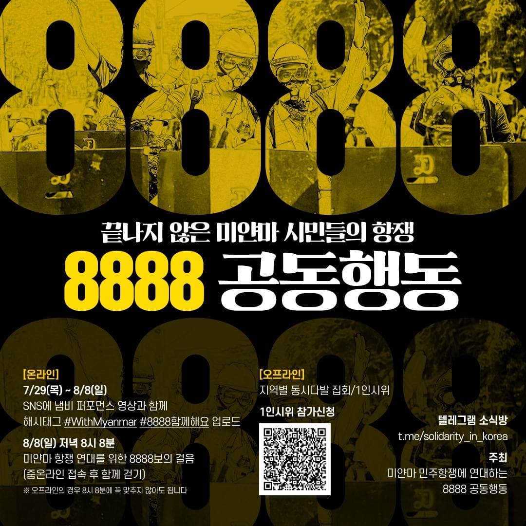 끝나지 않은 미얀마 시민들의 항쟁 8888 공동행동 [온라인] 7/29(목)-8/8(일) SNS에 냄비 퍼포먼스 영상과 함께 해시태그 #WithMyanmar #8888함께해요 업로드 8/8(일) 저녁 8시 8분 미얀마 항쟁 연대를 위한 8888보의 걸음(줌 온라인 접속 후 함께 걷기) *오프라인의 경우 8시 8분에 꼭 맞추지 않아도 됩니다. [오프라인] 지역별 동시다발 집회/1인시위 텔레그렘소식방 t.me/solidarity_in_korea 주최 미얀마 민주항쟁에 연대하는 8888 공동행동