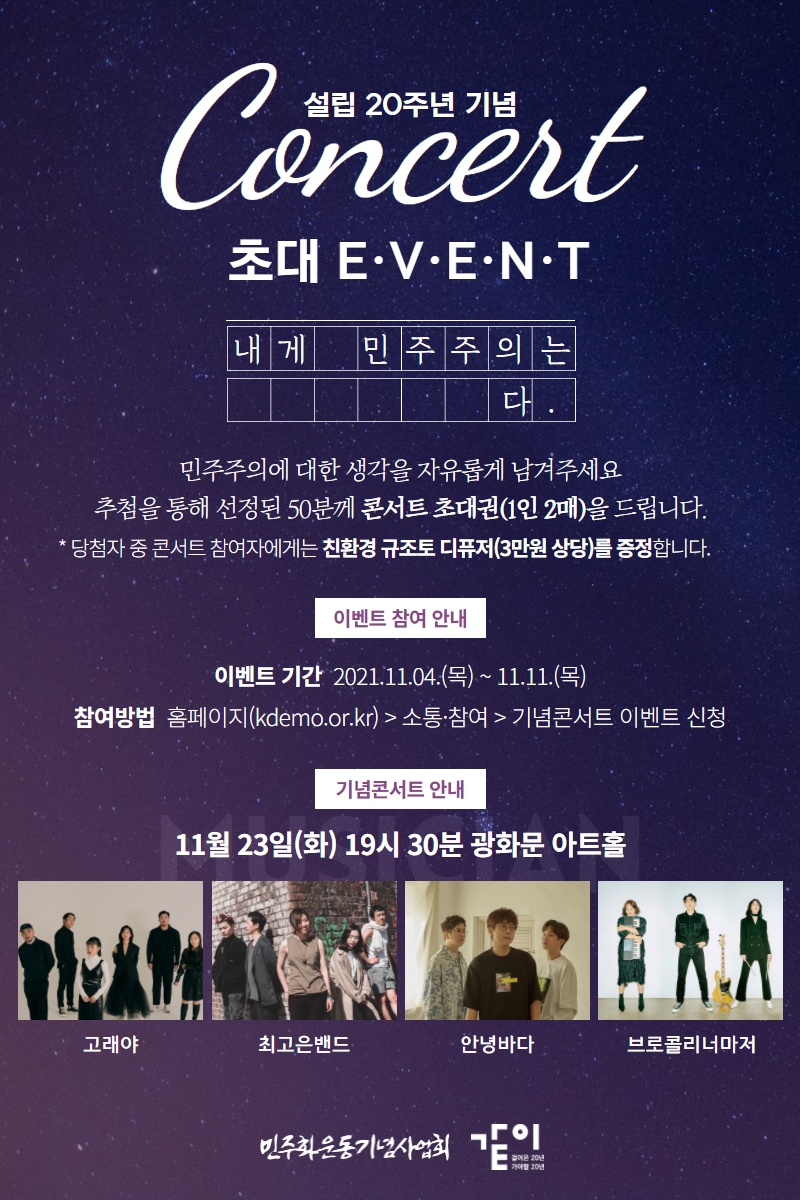 설립 20주년 기념 콘서트 - 초대 EVENT - 내게 민주주의는 OOOOO다-민주주의에 대한 생각을 자유롭게 남겨주세요. 추첨을 통해 선정된 50분께 콘서트 초대권(1인 2매)을 드립니다. *당첨자 중 콘서트 참여자에게는 친환경 규조토 디퓨저(3만원 상당)를 증정합니다.-이벤트 참여안내: 이벤트기간 2021.11.04.(목) ~11.11.(목)-참여방법: 홈페이지 kdemo.or.kr_소통참여_기념콘서트 이벤트 신청-기념콘서트 안내-11월 23일(화) 19시30분 광화문 아트홀-고래야,최고은밴드,안녕바다,브로콜리너마저