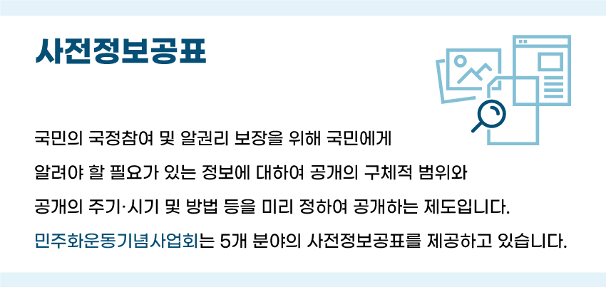 사전정보 공개는 국민의 국정참여 및 알권리 보장을 위해 국민에게 알려야 할 필요가 있는 정보에 대하여 공개의 구체적 범위와 공개의 주기·시기 및 방법 등을 미리 정하여 공개하는 제도입니다. 민주화운동기념사업회는 5개분야의 사전정보공표를 제공하고 있습니다.