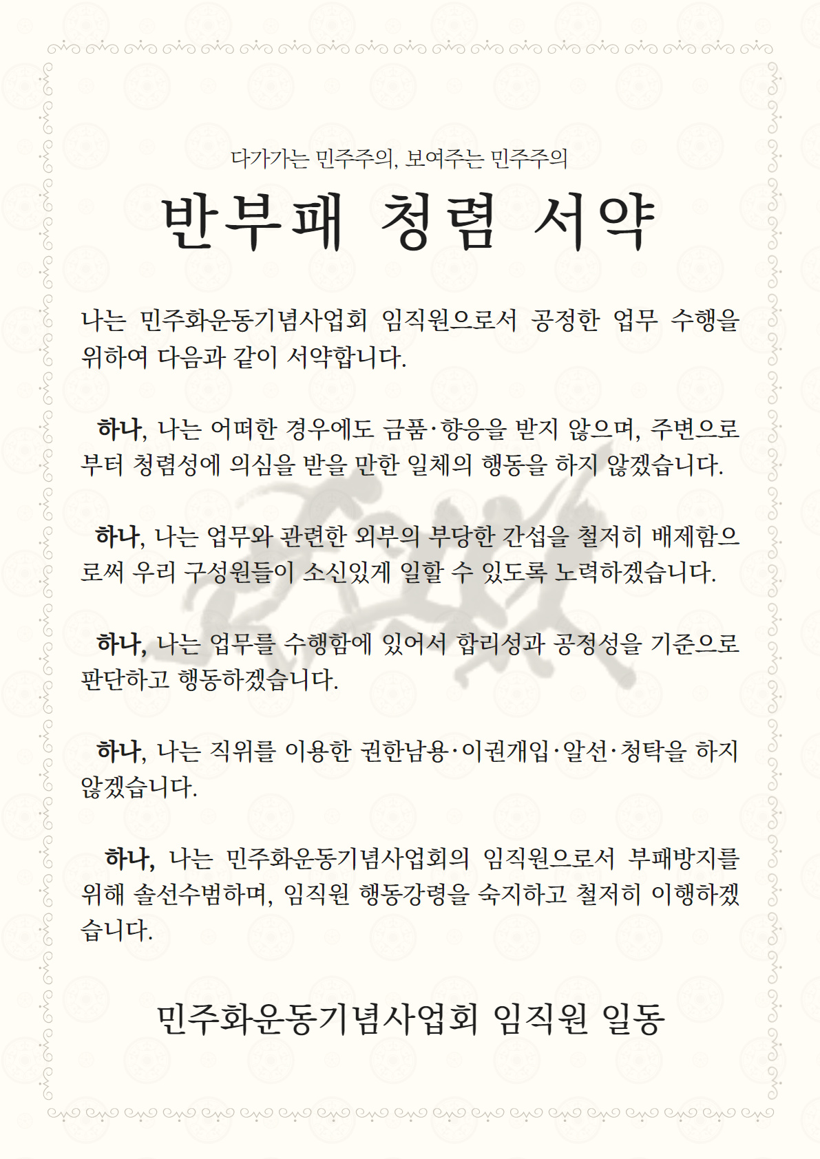 다가가는 민주주의, 보여주는 민주주의-반부패 청렴 서약-나는 민주화운동기념사업회 임직원으로서 공정한 업무 수행을 위하여 다음과 같이 서약합니다-하나 나는 어떠한 경우에도 금품 향응을 받지 않으며 주변으로부터 청렴성에 의심을 받을만한 일체의 행동을 하지 않겠습니다.-하나 나는 업무와 관련한 외부의 부당한 간섭을 철저히 배제함으로써 우리 구성원들이 소신있게 일할 수 있도록 노력하겠습니다.-하나 나는 업무를 수행함에 있어서 합리성과 공정성을 기준으로 판단하고 행동하겠습니다-하나 나는 직위를 이용한 권한남용 이권개입 알선 청탁을 하지 않겠습니다-하나 나는 민주화운동기념사업회의 임직원으로서 부패방지를 위해 솔선수범하며 임직원 행동강령을 숙지하고 철저히 이행하겠습니다-민주화운동기념사업회 임직원 일동